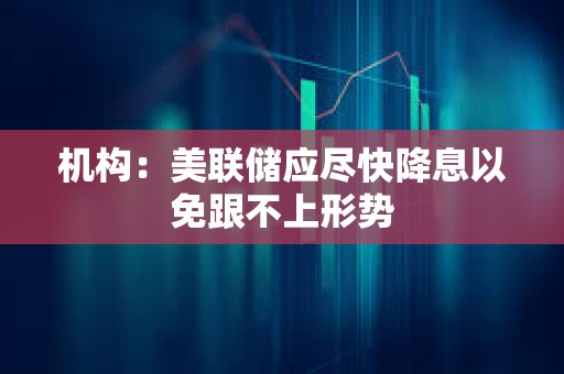 機構：美聯儲應盡快降息以免跟不上形勢