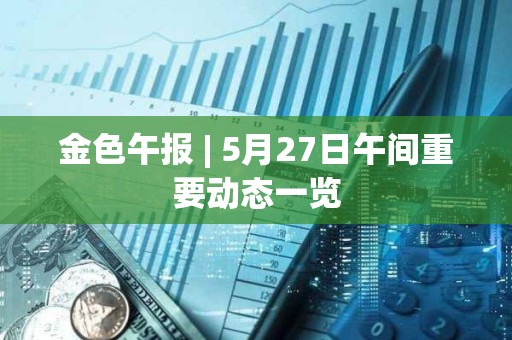 金色午報 | 5月27日午間重要動態一覽