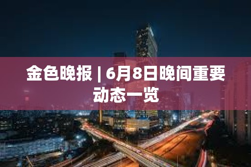 金色晚報 | 6月8日晚間重要動態一覽 金色晚報 | 6月8日晚間重要動態一覽