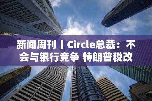新聞周刊丨Circle總裁：不會(huì)與銀行競爭 特朗普稅改案有望過關(guān)