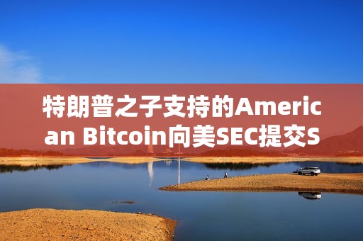 特朗普之子支持的American Bitcoin向美SEC提交S-4表格修訂注冊聲明以推進上市進程 特朗普之子支持的American Bitcoin向美SEC提交S-4表格修訂注冊聲明以推進上市進程