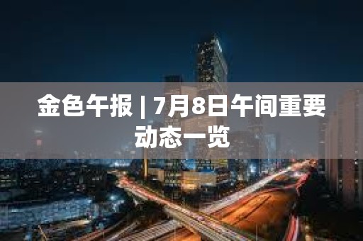 金色午報 | 7月8日午間重要動態(tài)一覽