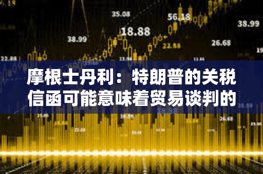 摩根士丹利：特朗普的關稅信函可能意味著貿易談判的戰術性升級