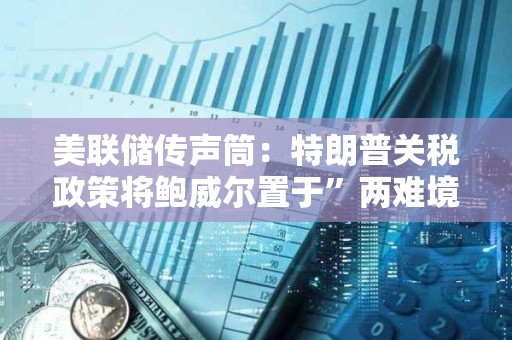 美聯(lián)儲(chǔ)傳聲筒：特朗普關(guān)稅政策將鮑威爾置于”兩難境地“