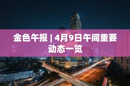 金色午報 | 4月9日午間重要動態一覽