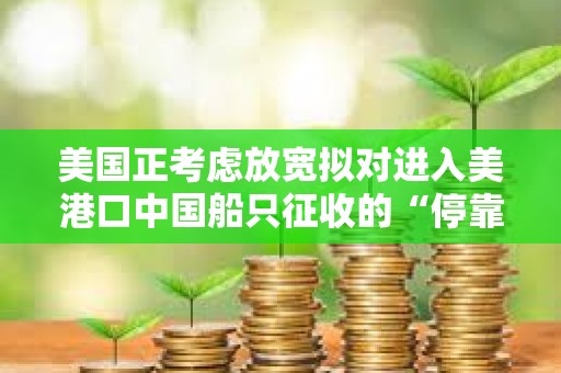 美國正考慮放寬擬對進入美港口中國船只征收的“停靠費”