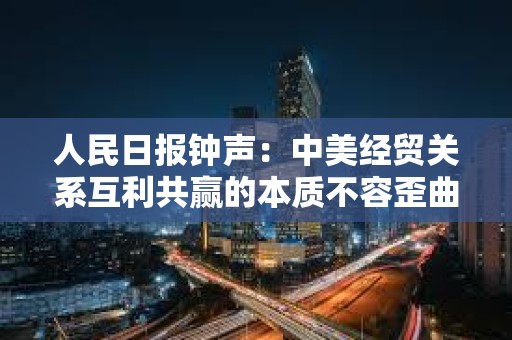 人民日報鐘聲：中美經貿關系互利共贏的本質不容歪曲