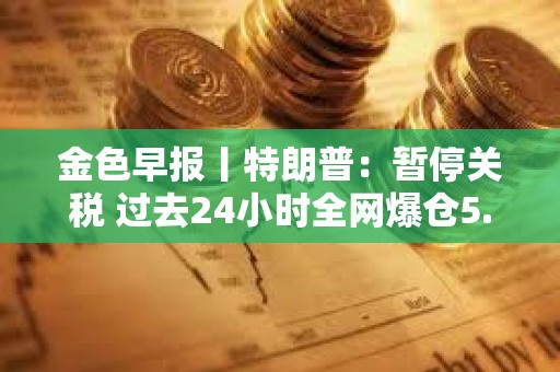 金色早報丨特朗普：暫停關稅 過去24小時全網爆倉5.87億美元