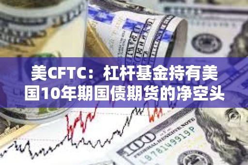 美CFTC：杠桿基金持有美國10年期國債期貨的凈空頭頭寸升至去年10月下旬以來最高水平