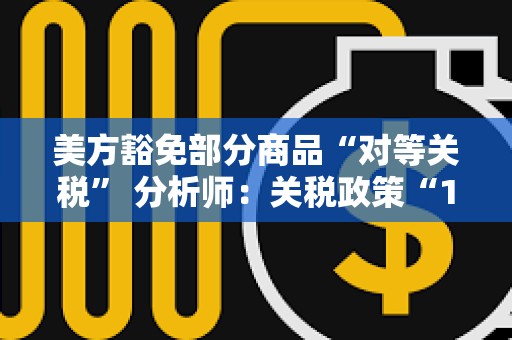 美方豁免部分商品“對等關稅” 分析師：關稅政策“180度大轉彎”