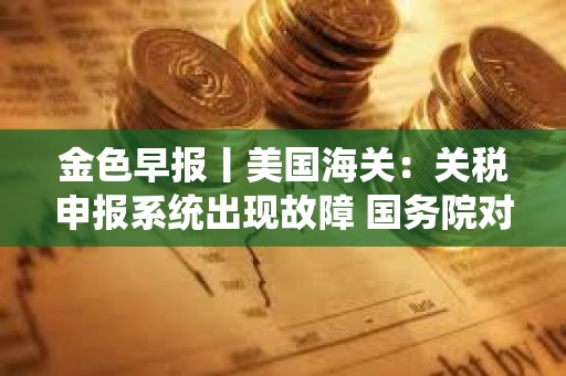 金色早報丨美國海關：關稅申報系統出現故障 國務院對美所有進口商品加征125%關稅
