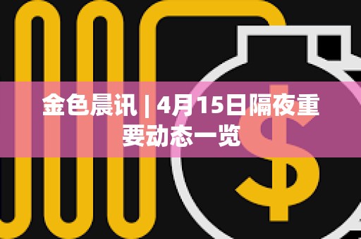 金色晨訊 | 4月15日隔夜重要動態一覽