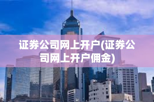 證券公司網上開戶(證券公司網上開戶傭金) 證券公司網上開戶(證券公司網上開戶傭金)