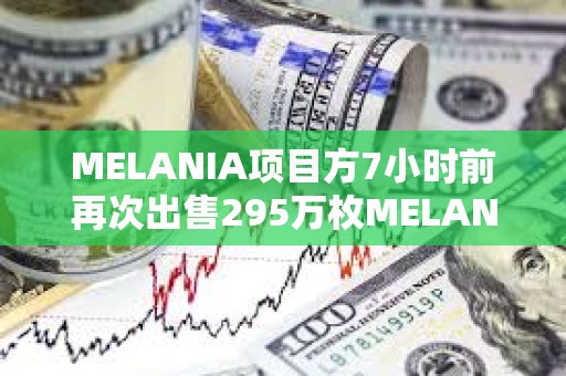 MELANIA項目方7小時前再次出售295萬枚MELANIA