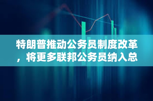 特朗普推動公務員制度改革，將更多聯邦公務員納入總統管轄