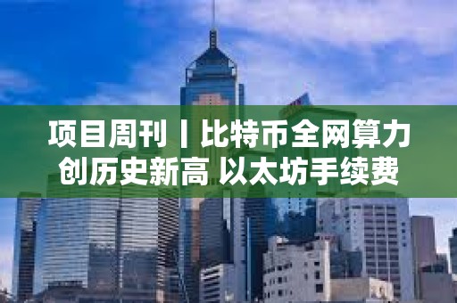 項目周刊丨比特幣全網算力創歷史新高 以太坊手續費降至五年來最低