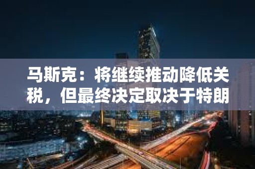 馬斯克：將繼續(xù)推動(dòng)降低關(guān)稅，但最終決定取決于特朗普