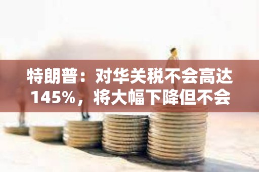 特朗普：對華關(guān)稅不會(huì)高達(dá)145%，將大幅下降但不會(huì)為零