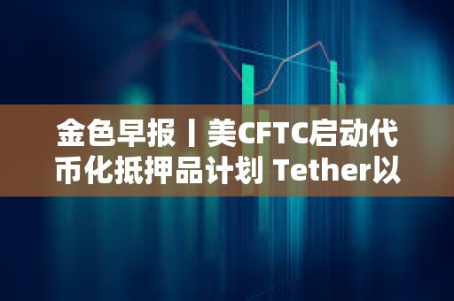 金色早報(bào)丨美CFTC啟動(dòng)代幣化抵押品計(jì)劃 Tether以5000億美元估值尋求融資200億美元
