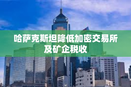 哈薩克斯坦降低加密交易所及礦企稅收