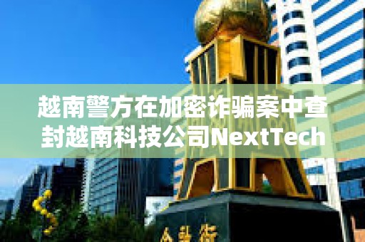 越南警方在加密詐騙案中查封越南科技公司NextTech董事長價值3400萬美元的資產