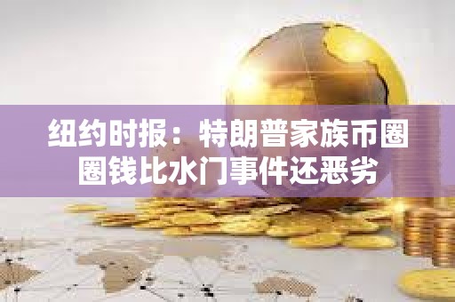 紐約時報：特朗普家族幣圈圈錢比水門事件還惡劣