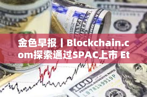 金色早報丨Blockchain.com探索通過SPAC上市 Ethena計劃三個月內推出兩款新產品