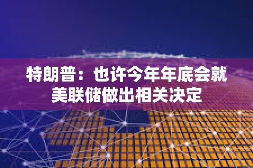 特朗普：也許今年年底會就美聯儲做出相關決定