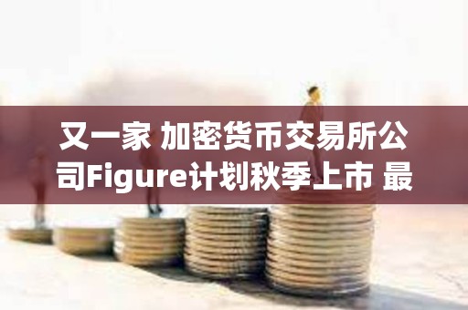 又一家 加密貨幣交易所公司Figure計劃秋季上市 最高募資10億美元