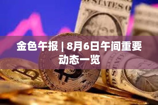 金色午報 | 8月6日午間重要動態一覽
