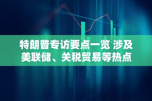 特朗普專訪要點一覽 涉及美聯(lián)儲、關(guān)稅貿(mào)易等熱點