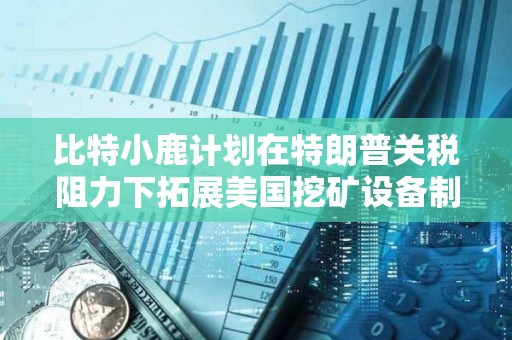 比特小鹿計劃在特朗普關稅阻力下拓展美國挖礦設備制造業務