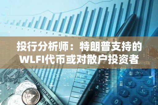 投行分析師：特朗普支持的WLFI代幣或對散戶投資者構成重大風險