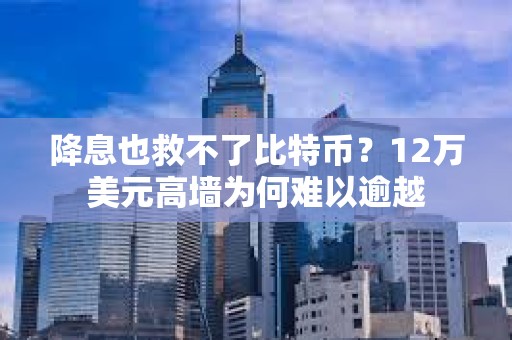 降息也救不了比特幣？12萬美元高墻為何難以逾越