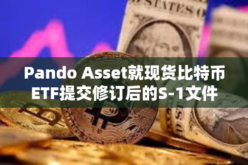 Pando Asset就現(xiàn)貨比特幣ETF提交修訂后的S-1文件