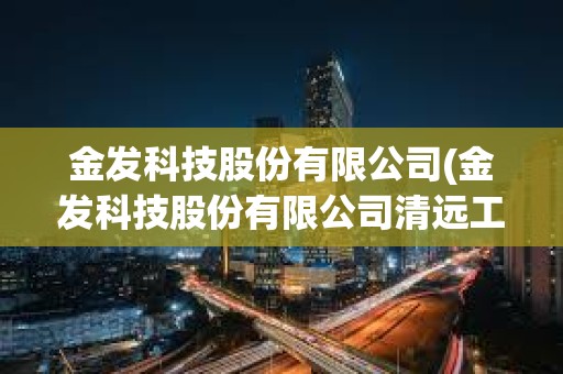 金發(fā)科技股份有限公司(金發(fā)科技股份有限公司清遠(yuǎn)工廠)