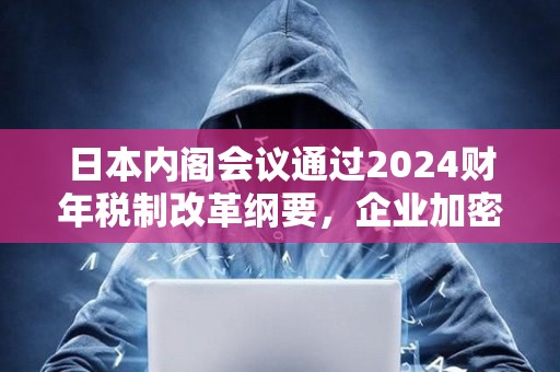 日本內閣會議通過2024財年稅制改革綱要，企業加密資產將無需征市值計價稅