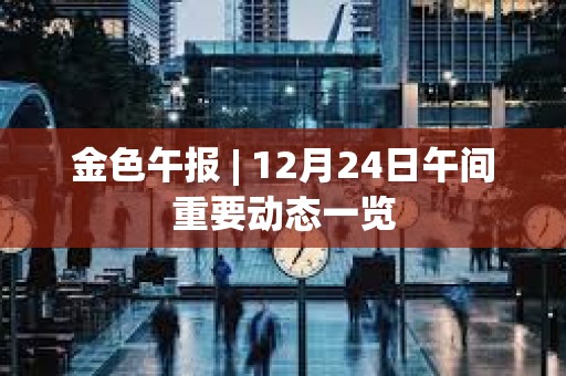 金色午報 | 12月24日午間重要動態一覽 金色午報 | 12月24日午間重要動態一覽