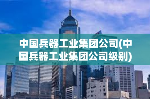 中國兵器工業集團公司(中國兵器工業集團公司級別) 中國兵器工業集團公司(中國兵器工業集團公司級別)