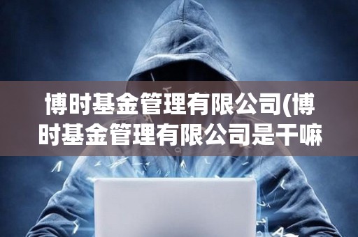 博時基金管理有限公司(博時基金管理有限公司是干嘛的) 博時基金管理有限公司(博時基金管理有限公司是干嘛的)