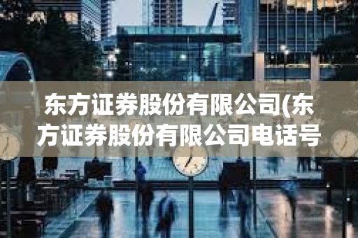 東方證券股份有限公司(東方證券股份有限公司電話號碼)