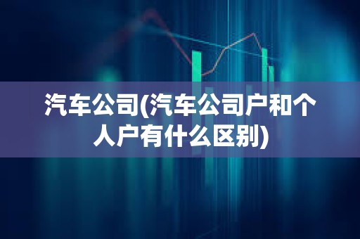 汽車公司(汽車公司戶和個(gè)人戶有什么區(qū)別)
