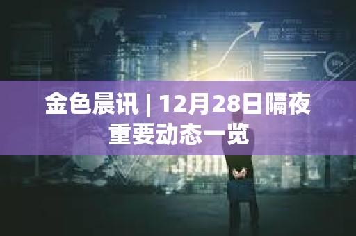 金色晨訊 | 12月28日隔夜重要動態一覽 金色晨訊 | 12月28日隔夜重要動態一覽