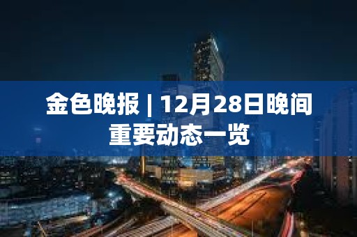 金色晚報 | 12月28日晚間重要動態一覽