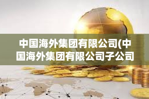 中國海外集團有限公司(中國海外集團有限公司子公司有哪些)