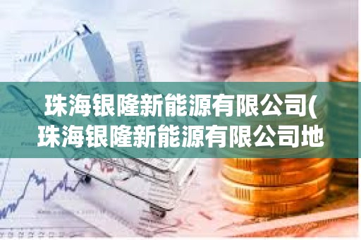珠海銀隆新能源有限公司(珠海銀隆新能源有限公司地址)