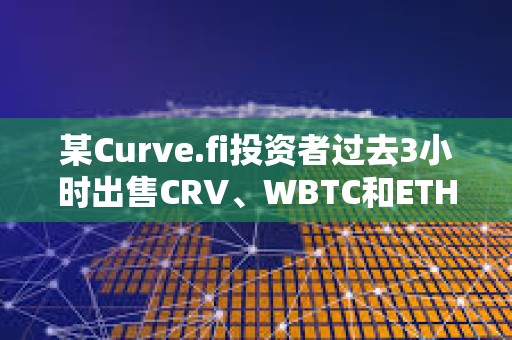 某Curve.fi投資者過去3小時出售CRV、WBTC和ETH，獲利約340萬美元