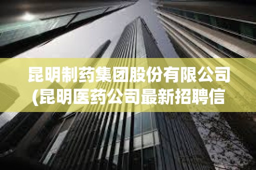 昆明制藥集團股份有限公司(昆明醫藥公司最新招聘信息)