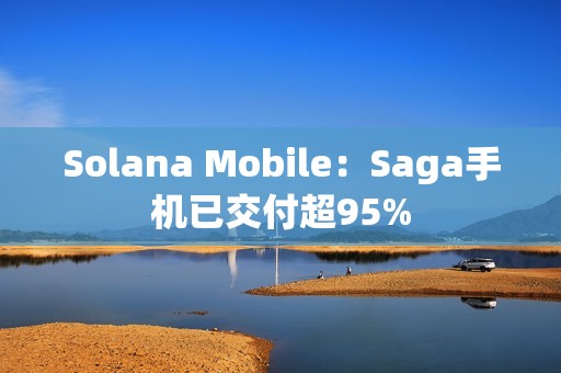Solana Mobile：Saga手機(jī)已交付超95%