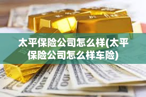 太平保險公司怎么樣(太平保險公司怎么樣車險)